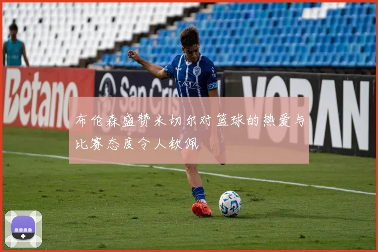 布伦森盛赞米切尔对篮球的热爱与比赛态度令人钦佩