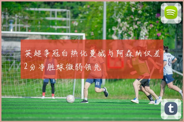 英超争冠白热化曼城与阿森纳仅差2分净胜球微弱领先