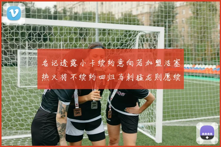 名记透露小卡续约意向若加盟活塞热火将不续约回归马刺猛龙则愿续约