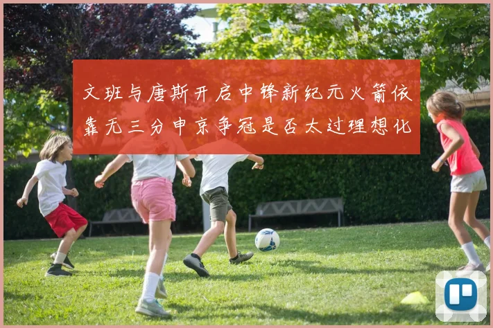 文班与唐斯开启中锋新纪元火箭依靠无三分申京争冠是否太过理想化