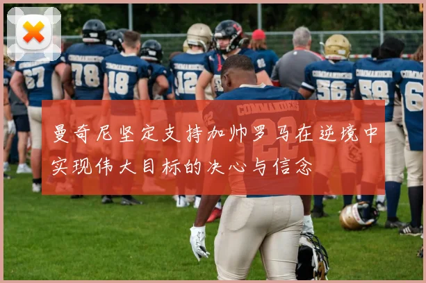 曼奇尼坚定支持加帅罗马在逆境中实现伟大目标的决心与信念