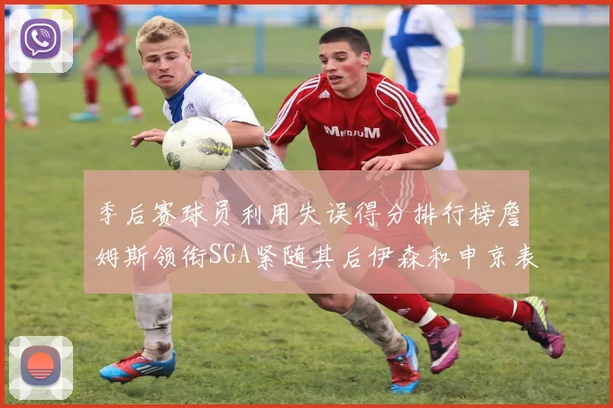 季后赛球员利用失误得分排行榜詹姆斯领衔SGA紧随其后伊森和申京表现不俗