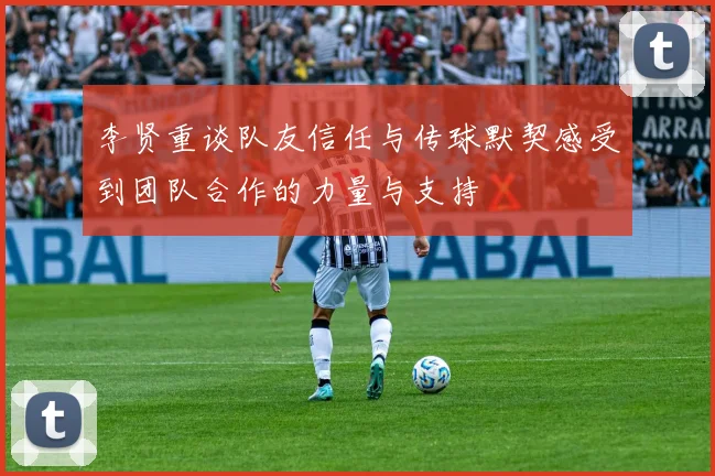 李贤重谈队友信任与传球默契感受到团队合作的力量与支持