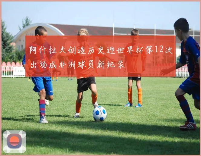 阿什拉夫创造历史迎世界杯第12次出场成非洲球员新纪录