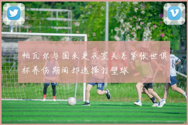 帕瓦尔与国米更衣室关系紧张世俱杯养伤期间却选择打壁球
