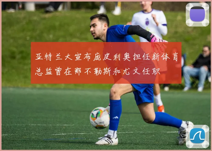 亚特兰大宣布庞皮利奥担任新体育总监曾在那不勒斯和尤文任职