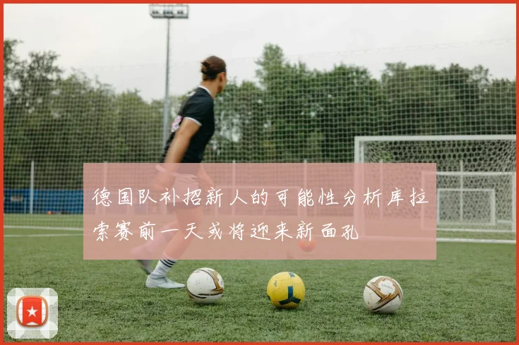 德国队补招新人的可能性分析库拉索赛前一天或将迎来新面孔