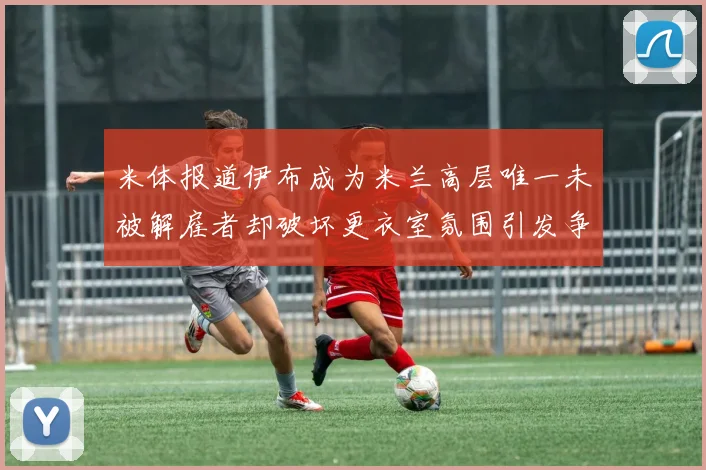 米体报道伊布成为米兰高层唯一未被解雇者却破坏更衣室氛围引发争议