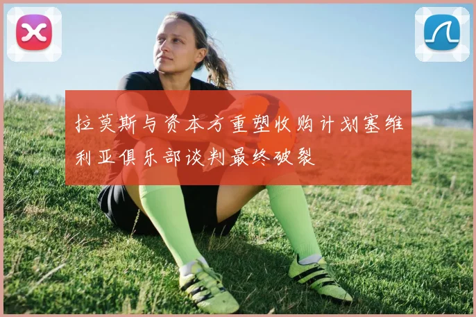 拉莫斯与资本方重塑收购计划塞维利亚俱乐部谈判最终破裂