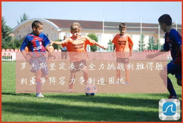 罗杰斯坚定表态全力挑战利雅得胜利豪华阵容力争制造困扰