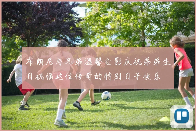 布朗尼与兄弟温馨合影庆祝弟弟生日祝福这位传奇的特别日子快乐