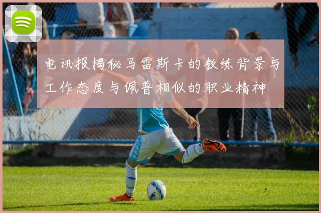 电讯报揭秘马雷斯卡的教练背景与工作态度与佩普相似的职业精神