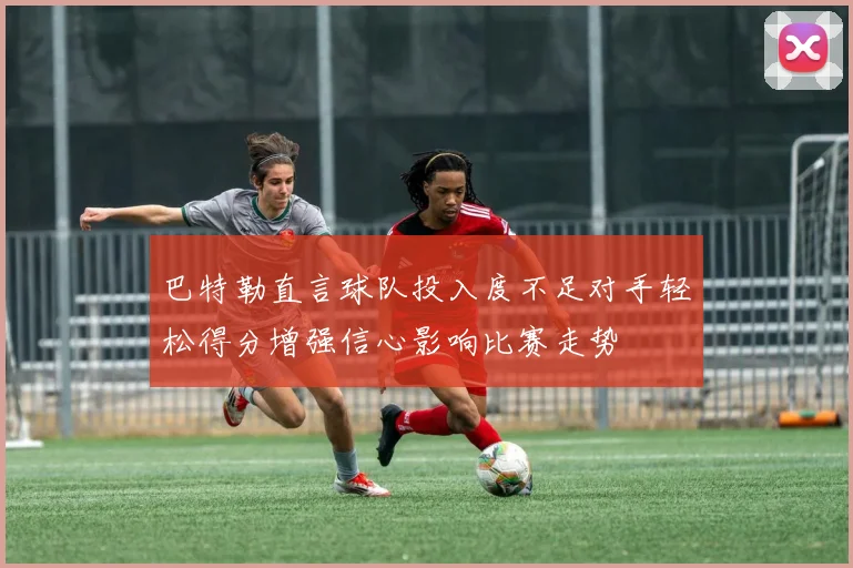 巴特勒直言球队投入度不足对手轻松得分增强信心影响比赛走势
