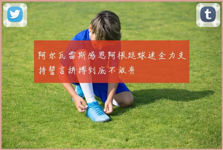 阿尔瓦雷斯感恩阿根廷球迷全力支持誓言拼搏到底不放弃