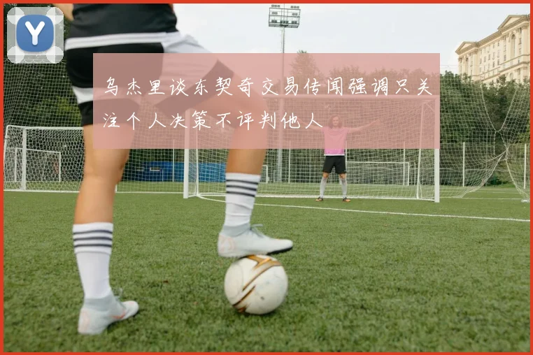 乌杰里谈东契奇交易传闻强调只关注个人决策不评判他人